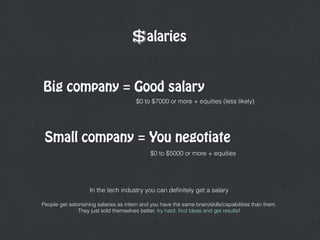 $alaries
In the tech industry you can deﬁnitely get a salary 
People get astonishing salaries as intern and you have the same brain/skills/capabilities than them.  
They just sold themselves better, try hard, ﬁnd ideas and get results!
Big company = Good salary
Small company = You negotiate
$0 to $7000 or more + equities (less likely)
$0 to $5000 or more + equities
 