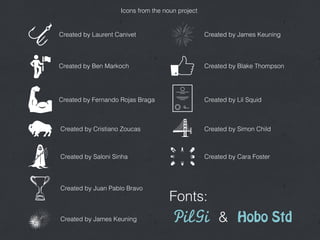 Created by Laurent Canivet
Icons from the noun project
Created by Cristiano Zoucas
Created by Ben Markoch
Created by Fernando Rojas Braga
Created by Saloni Sinha
Created by Juan Pablo Bravo
Created by James Keuning
Created by James Keuning
Created by Blake Thompson
Created by Lil Squid
Created by Cara Foster
Created by Simon Child
PilGi Hobo Std&
Fonts:
 