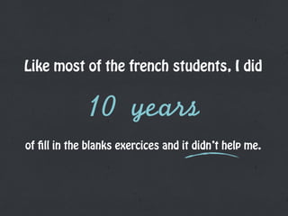 Like most of the french students, I did
10	 years
of fill in the blanks exercices and it didn’t help me.
 