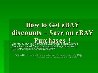 How to Get eBAY discounts – Save on eBAY Purchases ! Did You Know that a Free Service exists that gives you Cash Back on eBAY purchases, and things you buy at 230+ other popular online retailers? Greg in KY,  “I’ve used this service for the past year.  It’s 100% legitimate and puts cash back in my pocket !” 