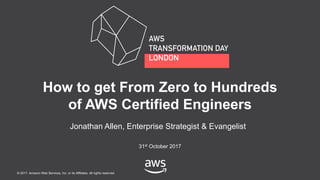 © 2017, Amazon Web Services, Inc. or its Affiliates. All rights reserved.
Jonathan Allen, Enterprise Strategist & Evangelist
31st October 2017
How to get From Zero to Hundreds
of AWS Certified Engineers
 
