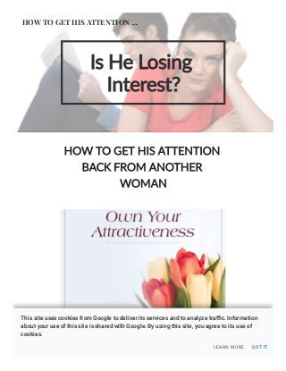 Is He Losing
Interest?
HOW TO GET HIS ATTENTION
BACK FROM ANOTHER
WOMAN
HOW TO GET HIS ATTENTION …
LEARN MORE GOT IT
This site uses cookies from Google to deliver its services and to analyze traﬃc. Information
about your use of this site is shared with Google. By using this site, you agree to its use of
cookies.
 