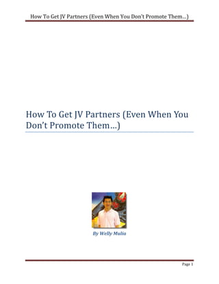 How To Get JV Partners (Even When You Don’t Promote Them…)




How To Get JV Partners (Even When You
Don’t Promote Them…)




                       By Welly Mulia




                                                        Page 1
 