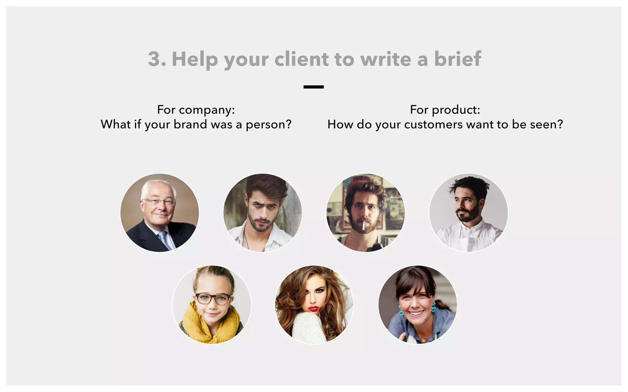 For company:
What if your brand was a person?
3. Help your client to write a brief
For product:
How do your customers want to be seen?
3 . H E L P C L I E N T T O W R I T E A B R I E F
What if your brand was a person?
 