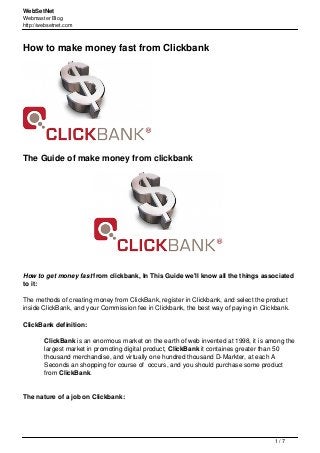 WebSetNet
Webmaster Blog
http://websetnet.com
How to make money fast from Clickbank
The Guide of make money from clickbank
How to get money fast from clickbank, In This Guide we'll know all the things associated
to it:
The methods of creating money from ClickBank, register in Clickbank, and select the product
inside ClickBank, and your Commission fee in Clickbank, the best way of paying in Clickbank.
ClickBank definition:
ClickBank is an enormous market on the earth of web invented at 1998, it is among the
largest market in promoting digital product, ClickBank it containes greater than 50
thousand merchandise, and virtually one hundred thousand D-Markter, at each A
Seconds an shopping for course of occurs, and you should purchase some product
from ClickBank.
The nature of a job on Clickbank:
1 / 7
 