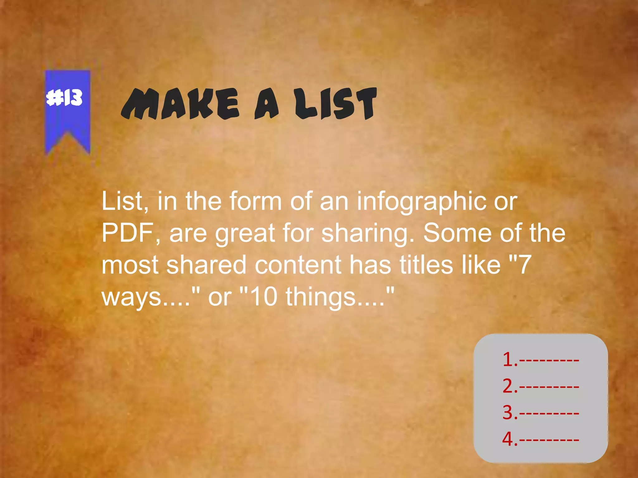 #13

Make a list
List, in the form of an infographic or
PDF, are great for sharing. Some of the
most shared content has titles like "7
ways...." or "10 things...."
1.--------2.--------3.--------4.---------

 