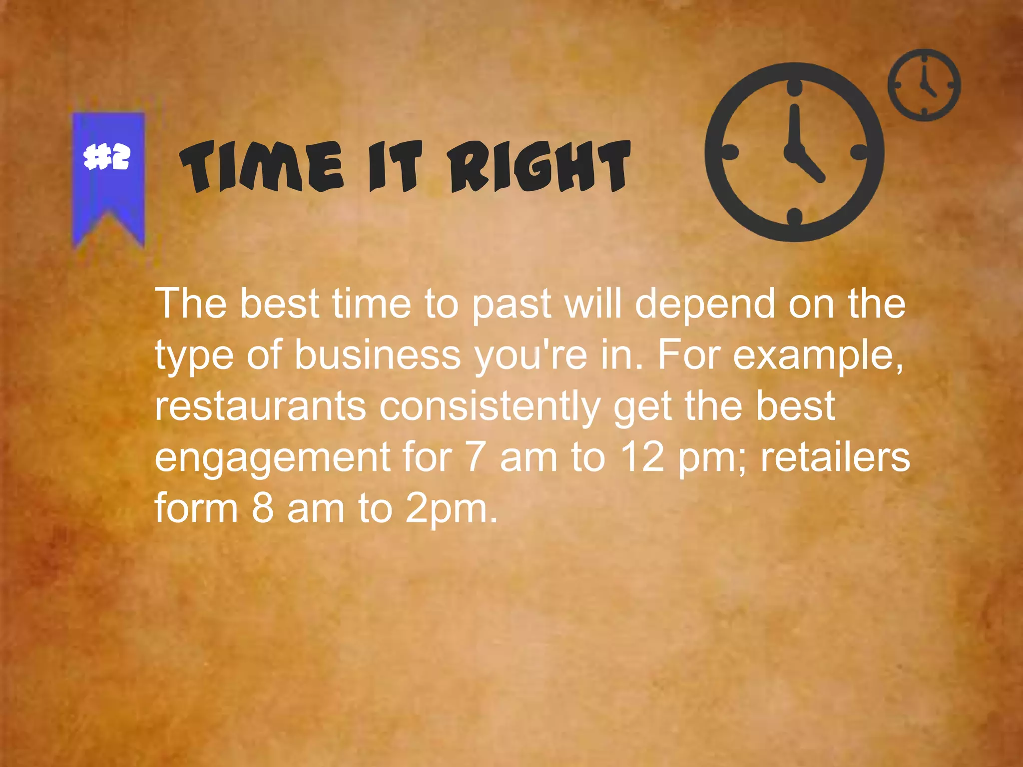 #2

Time it Right
The best time to past will depend on the
type of business you're in. For example,
restaurants consistently get the best
engagement for 7 am to 12 pm; retailers
form 8 am to 2pm.

 