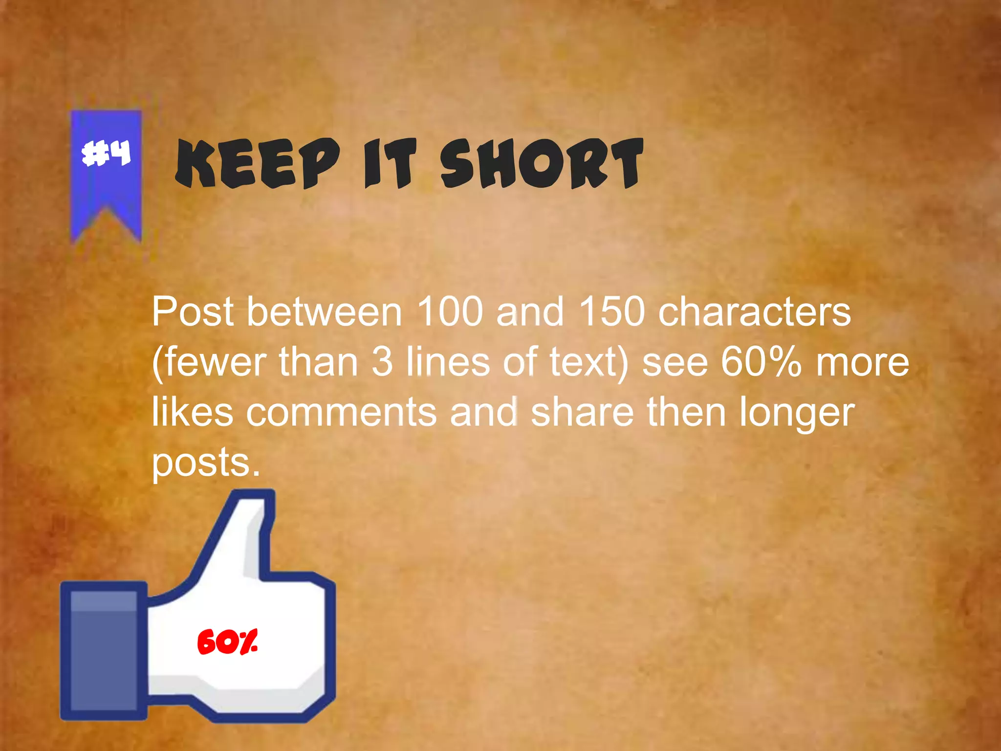#4

Keep it short
Post between 100 and 150 characters
(fewer than 3 lines of text) see 60% more
likes comments and share then longer
posts.

60%

 