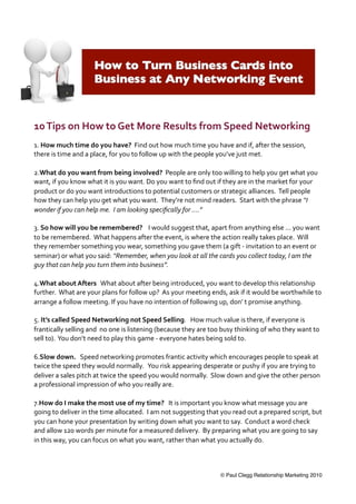 10  Tips  on  How  to  Get  More  Results  from  Speed  Networking
1.  How  much  time  do  you  have?    Find  out  how  much  time  you  have  and  if,  after  the  session,    
there  is  time  and  a  place,  for  you  to  follow  up  with  the  people  you’ve  just  met.  

2.What  do  you  want  from  being  involved?    People  are  only  too  willing  to  help  you  get  what  you  
want,  if  you  know  what  it  is  you  want.  Do  you  want  to  ﬁnd  out  if  they  are  in  the  market  for  your  
product  or  do  you  want  introductions  to  potential  customers  or  strategic  alliances.    Tell  people  
how  they  can  help  you  get  what  you  want.    They’re  not  mind  readers.    Start  with  the  phrase  “I  
wonder  if  you  can  help  me.    I  am  looking  speciﬁcally  for  ....”    

3.  So  how  will  you  be  remembered?        I  would  suggest  that,  apart  from  anything  else  ...  you  want  
to  be  remembered.    What  happens  after  the  event,  is  where  the  action  really  takes  place.    Will  
they  remember  something  you  wear,  something  you  gave  them  (a  gift  -­‐  invitation  to  an  event  or  
seminar)  or  what  you  said:  “Remember,  when  you  look  at  all  the  cards  you  collect  today,  I  am  the  
guy  that  can  help  you  turn  them  into  business”.
  
4.What  about  Afters      What  about  after  being  introduced,  you  want  to  develop  this  relationship  
further.    What  are  your  plans  for  follow  up?    As  your  meeting  ends,  ask  if  it  would  be  worthwhile  to  
arrange  a  follow  meeting.  If  you  have  no  intention  of  following  up,  don’  t  promise  anything.

5.  It’s  called  Speed  Networking  not  Speed  Selling.      How  much  value  is  there,  if  everyone  is  
frantically  selling  and    no  one  is  listening  (because  they  are  too  busy  thinking  of  who  they  want  to  
sell  to).    You  don’t  need  to  play  this  game  -­‐  everyone  hates  being  sold  to.

6.Slow  down.      Speed  networking  promotes  frantic  activity  which  encourages  people  to  speak  at  
twice  the  speed  they  would  normally.      You  risk  appearing  desperate  or  pushy  if  you  are  trying  to  
deliver  a  sales  pitch  at  twice  the  speed  you  would  normally.    Slow  down  and  give  the  other  person  
a  professional  impression  of  who  you  really  are.

7.How  do  I  make  the  most  use  of  my  time?      It  is  important  you  know  what  message  you  are  
going  to  deliver  in  the  time  allocated.    I  am  not  suggesting  that  you  read  out  a  prepared  script,  but  
you  can  hone  your  presentation  by  writing  down  what  you  want  to  say.    Conduct  a  word  check  
and  allow  120  words  per  minute  for  a  measured  delivery.    By  preparing  what  you  are  going  to  say  
in  this  way,  you  can  focus  on  what  you  want,  rather  than  what  you  actually  do.
  


                                                                              © Paul Clegg Relationship Marketing 2010
 