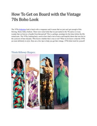 How To Get on Board with the Vintage
70s Boho Look
The 1970s bohemian look is back with a vengeance and it seems that we just can't get enough of this
flowing, floral, folksy fashion. There were some looks that we just nailed in the 70s and so is it any
wonder that we borrow a bundle from that period? This is, perhaps, nostalgia for the times before the 80s
ruined taste. The 1970s, looking back, seem to have had a sort of naive and hopeful charm that was lost in
the cynicism of later decades. Who knows whether that is true or not? What we do know is that the 1970s
are most definitely in style. Here are a few tips to help you get that vintage, 1970s boho look for yourself:
Think Billowy Shapes:
 