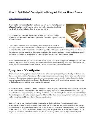 How to Get Rid of Constipation Using All Natural Home Cures

Http://cureforconstipation.net


If you suffer from constipation and are searching for How to get rid
of constipation using natural home cures for constipation keep
reading this informative article to discover more.


Constipation is a common disturbance of the digestive tract, in this
condition, the bowels do not move regularly, or are not completely emptied
when they move.


Constipation is the chief cause of many diseases as such a condition
produces toxins which find their way into the blood stream and are carried
to all parts of the body. This results in weakening of the vital organs and lowering of the resistance of
the entire system. Appendicitis, rheumatism, arthritis, high blood pressure, cataract and cancer are only
a few of the diseases in which chronic constipation is an important predisposing factor.


The number of motions required for normal health varies from person to person. Most people have one
motion a day, some have two a day, while others have one every other day. However, for comfort and
health, at least one clear bowel movement a day is essential and considered normal.


Symptoms of Constipation
The most common symptoms of constipation are infrequency, irregularity or difficulty of elimination
due to hard faecal matter. Among the other symptoms are a coated tongue, foul breath, loss of appetite,
headache, dizziness, dark circles under the eyes, depression, nausea,pimples on the face, ulcer in the
mouth, constant fullness in the abdomen, diarrhoea alternating with constipation, varicose veins, pain
in the lumber region, acidity, heart burn, and insomnia.


The most important causes for chronic constipation are wrong diet and a faulty style of living. All foods
in their natural state contain a good percentage of ‘ropughage’ which is most essential in preserving
natural balance of foods and also in helping peristalsis – the natural rhythmic action by means of which
the food is passed down the alimentary canal. Much of the food we eat today is very deficient in natural
bulk or roughage and this results in chronic constipation.


Intake of refined and rich food lacking in vitamins and minerals, insufficient intake of water,
consumption of meat in large quantities, excessive use of strong tea and coffee, insufficient chewing,
overeating and wrong combination of foods, irregular habits of eating and drinking may all contribute
to poor bowel function. Other causes include faulty and irregular habit of defeacation, frequent use of
purgatives, weakness of abdominal muscles due to sedentary habits, lack of physical activity and
 