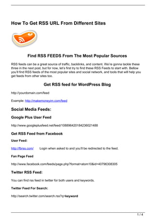 How To Get RSS URL From Different Sites




             Find RSS FEEDS From The Most Popular Sources
RSS feeds can be a great source of traffic, backlinks, and content. We’re gonna tackle these
three in the next post, but for now, let’s first try to find these RSS Feeds to start with. Bellow
you’ll find RSS feeds of the most popular sites and social network, and tools that will help you
get feeds from other sites too.

                        Get RSS feed for WordPress Blog
http://yourdomain.com/feed

Example: http://makemoneyim.com/feed

Social Media Feeds:
Google Plus User Feed

http://www.googleplusfeed.net/feed/108896420184236021488

Get RSS Feed from Facebook
User Feed:

http://fbrss.com/    Login when asked to and you’ll be redirected to the feed.

Fan Page Feed

http://www.facebook.com/feeds/page.php?format=atom10&id=40796308305

Twitter RSS Feed:

You can find rss feed in twitter for both users and keywords.

Twitter Feed For Search:

http://search.twitter.com/search.rss?q=keyword




                                                                                               1/4
 