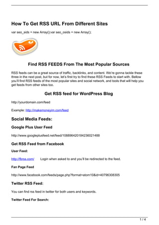 How To Get RSS URL From Different Sites
var seo_sids = new Array();var seo_osids = new Array();




             Find RSS FEEDS From The Most Popular Sources
RSS feeds can be a great source of traffic, backlinks, and content. We’re gonna tackle these
three in the next post, but for now, let’s first try to find these RSS Feeds to start with. Bellow
you’ll find RSS feeds of the most popular sites and social network, and tools that will help you
get feeds from other sites too.

                        Get RSS feed for WordPress Blog
http://yourdomain.com/feed

Example: http://makemoneyim.com/feed

Social Media Feeds:
Google Plus User Feed

http://www.googleplusfeed.net/feed/108896420184236021488

Get RSS Feed from Facebook
User Feed:

http://fbrss.com/    Login when asked to and you’ll be redirected to the feed.

Fan Page Feed

http://www.facebook.com/feeds/page.php?format=atom10&id=40796308305

Twitter RSS Feed:

You can find rss feed in twitter for both users and keywords.

Twitter Feed For Search:




                                                                                               1/4
 