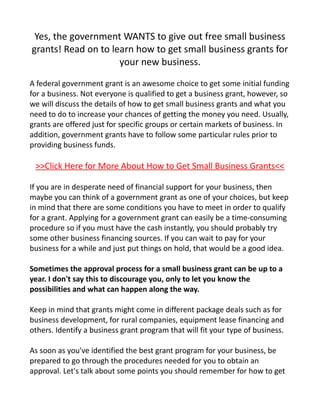 Yes, the government WANTS to give out free small business
grants! Read on to learn how to get small business grants for
                     your new business.

A federal government grant is an awesome choice to get some initial funding
for a business. Not everyone is qualified to get a business grant, however, so
we will discuss the details of how to get small business grants and what you
need to do to increase your chances of getting the money you need. Usually,
grants are offered just for specific groups or certain markets of business. In
addition, government grants have to follow some particular rules prior to
providing business funds.

 >>Click Here for More About How to Get Small Business Grants<<

If you are in desperate need of financial support for your business, then
maybe you can think of a government grant as one of your choices, but keep
in mind that there are some conditions you have to meet in order to qualify
for a grant. Applying for a government grant can easily be a time-consuming
procedure so if you must have the cash instantly, you should probably try
some other business financing sources. If you can wait to pay for your
business for a while and just put things on hold, that would be a good idea.

Sometimes the approval process for a small business grant can be up to a
year. I don't say this to discourage you, only to let you know the
possibilities and what can happen along the way.

Keep in mind that grants might come in different package deals such as for
business development, for rural companies, equipment lease financing and
others. Identify a business grant program that will fit your type of business.

As soon as you've identified the best grant program for your business, be
prepared to go through the procedures needed for you to obtain an
approval. Let's talk about some points you should remember for how to get
 