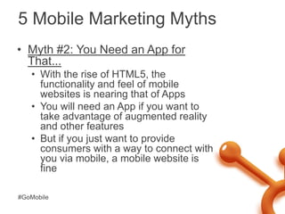 5 Mobile Marketing Myths<br />Myth #2: You Need an App for That...<br />With the rise of HTML5, the functionality and feel...