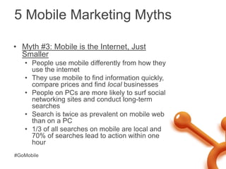 5 Mobile Marketing Myths<br />Myth #3: Mobile is the Internet, Just Smaller<br />People use mobile differently from how th...
