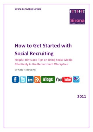 Sirona Consulting Limited




How to Get Started with
Social Recruiting
Helpful Hints and Tips on Using Social Media
Effectively in the Recruitment Workplace
By Andy Headworth




                                               2011
 