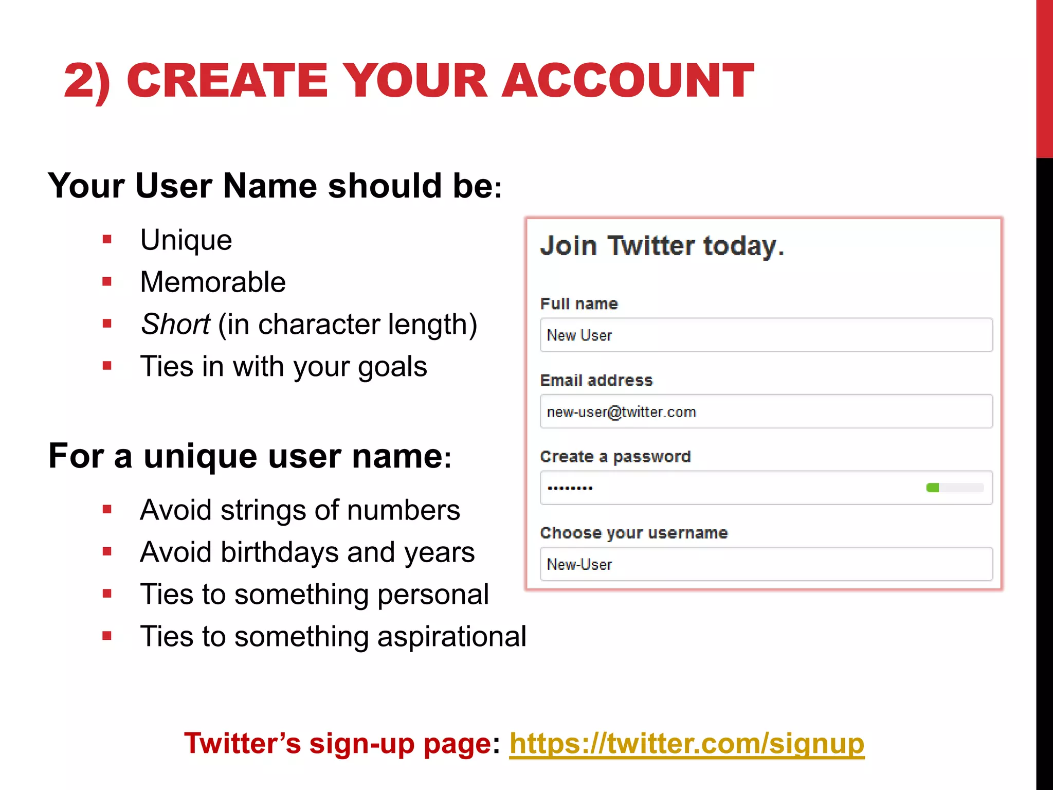 2) CREATE YOUR ACCOUNT
Your User Name should be:
 Unique
 Memorable
 Short (in character length)
 Ties in with your goals
For a unique user name:
 Avoid strings of numbers
 Avoid birthdays and years
 Ties to something personal
 Ties to something aspirational
Twitter’s sign-up page: https://twitter.com/signup
 