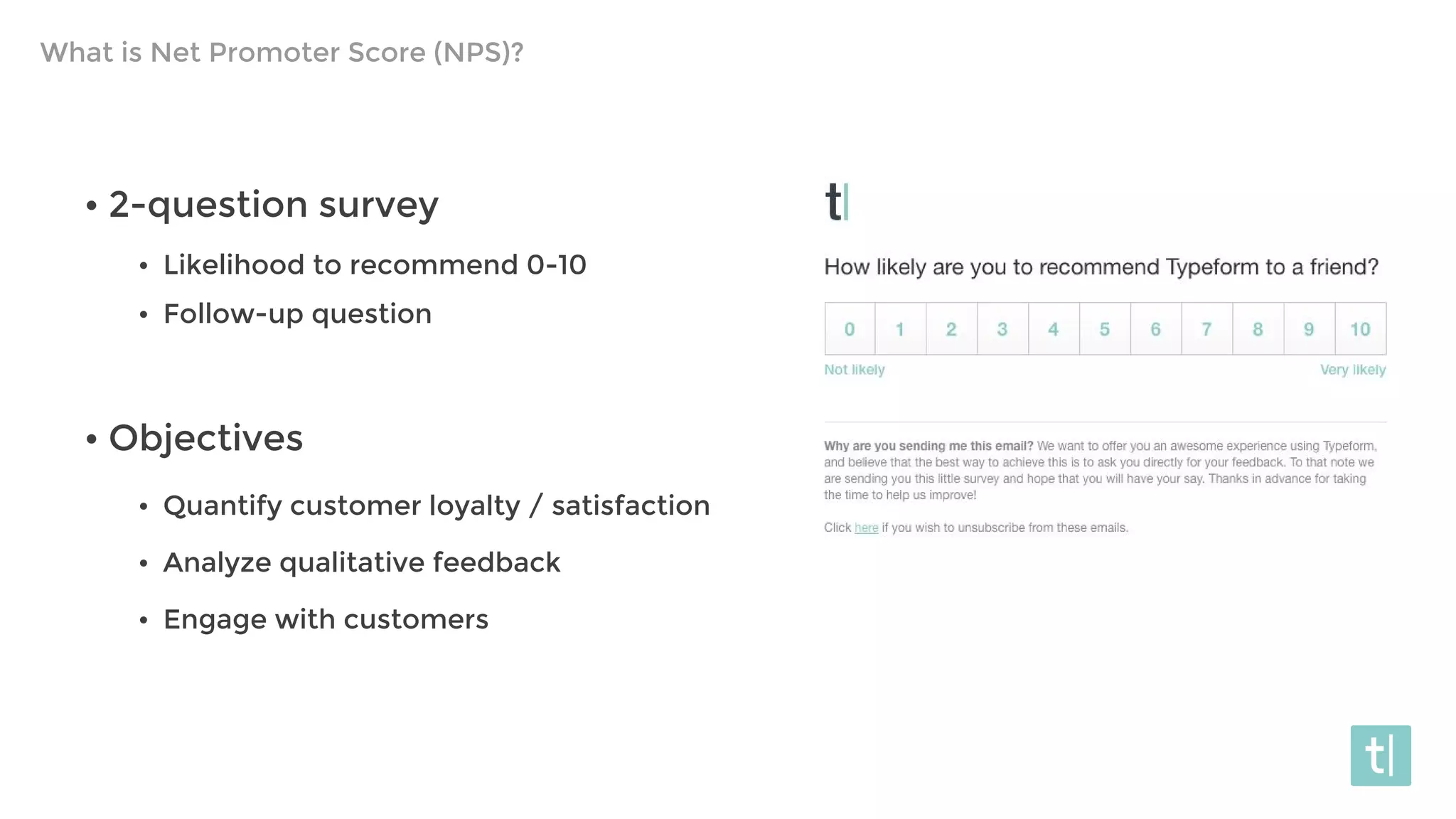 What is Net Promoter Score (NPS)?
• 2-question survey
• Likelihood to recommend 0-10
• Follow-up question
• Objectives
• Quantify customer loyalty / satisfaction
• Analyze qualitative feedback
• Engage with customers
 