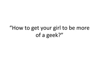 “ How to get your girl to be more of a geek?” 
