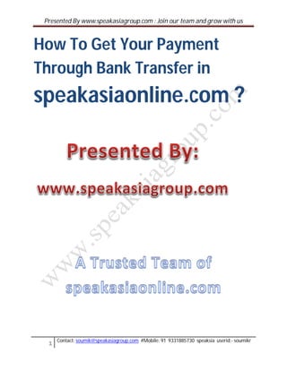 Presented By www.speakasiagroup.com : Join our team and grow with us



How To Get Your Payment
Through Bank Transfer in
speakasiaonline.com ?




     Contact: soumik@speakasiagroup.com #Mobile: 91 9331885730 speaksia userid:- soumikr
 