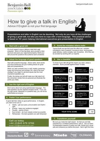 benjaminball.com




  How to give a talk in English
  Advice if English is not your first language

 Presentations and talks in English can be daunting. Not only do you have all the challenges
 of giving a great talk, but also you have to cope with a hard language. This practical advice
 is based on 10+ years helping international executives give presentation in English


1. Start with a great talk                                       5. Avoid the mistakes others make
                                                                Typical faults we see that spoil the effect are: verbatim
 It’s much easier to give a deliver a talk that’s well
                                                                translations; lack of passion; monotone voice; nervousness;
 prepared. Stick to a few big ideas, give yourself a clear
                                                                weak delivery; overly complex; lack of practice. All of this can
 structure and pace your arguments properly. Build your
                                                                be avoided by working with our experts.
 talk around the questions the audience want answered.


2. Adopt the language of great speakers                          6. Use a checklist
 Start with powerful language. Active verbs, short words        To know if your talk will get the impact you want, adopt a
 and short sentences are your building blocks for great         checklist. Score yourself against these 10 tests.
 talks and presentations.
 When you add contrasts (buy or sell), triplets (yesterday,
                                                                  Objective: Is it clear             Structure: Is your
 today and tomorrow) and puzzles (So, what is the best            what you want?                     flow easy to follow?
 strategy?) you begin to use techniques that the most
 impressive speakers use.
 Finally, the stories you tell will make your talk stand out.     Message: Have you a                Delivery: Are you
 We remember stories that are personal and illustrate the         single simple message              excited, passionate,
 points you make.                                                 to get across?                     and clear?


3. Use the right sort of English                                  Engagement: Do you                 Visual Aids: Are
                                                                  make an impact                     they really visual
 Don’t worry about not using sophisticated language. The          within 30 seconds?                 aids?
 best speakers use the clearest simplest words. If you use
 the right words, delivered in a powerful way, you can be as
 authoritative as anyone.                                         StoryTelling: Have                 Take Away: What
                                                                  you used lots of                   will they say about
                                                                  examples and stories?              your talk?
4. Polish Your performance
A good talk then relies on good performance. In English,
                                                                  Focus: Is it all about             Practice: Have you
you want to be sure of:                                           the audience rather                practiced enough?
       Clarity – get your pace, pronunciation and rhythm         than about you?                    Is it perfect?
        right
       Energy – keep your audience engaged
       Pauses – plenty of them
       Eye contact – as much steady contact as possible                        YOUR TOTAL SCORE                             /10
       Rehearsals – the best speakers are well rehearsed


                                                                 7. Transform yourself
    Call us toda y
                                                                Be sure you make the right impact. So that you are fully
    +44 (0)845 676 9766                                         prepared for a confident performance, call us. Use our team
    Email info@benjaminball.com                                 of presentation experts to polish your talk; review your visual
                                                                aids and rehearse you before the event. Get it right first time.
 