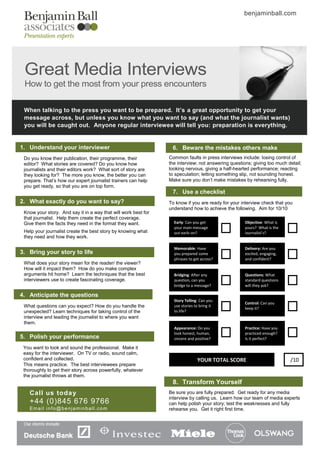 benjaminball.com




 Great Media Interviews
 How to get the most from your press encounters

 When talking to the press you want to be prepared. It’s a great opportunity to get your
 message across, but unless you know what you want to say (and what the journalist wants)
 you will be caught out. Anyone regular interviewee will tell you: preparation is everything.


1. Understand your interviewer                                   6. Beware the mistakes others make
 Do you know their publication, their programme, their          Common faults in press interviews include: losing control of
 editor? What stories are covered? Do you know how              the interview; not answering questions; giving too much detail;
 journalists and their editors work? What sort of story are     looking nervous, giving a half-hearted performance; reacting
 they looking for? The more you know, the better you can        to speculation; letting something slip, not sounding honest.
 prepare. That’s how our expert journalist trainers can help    Make sure you don’t make mistakes by rehearsing fully.
 you get ready, so that you are on top form.
                                                                 7. Use a checklist
2. What exactly do you want to say?                             To know if you are ready for your interview check that you
                                                                understand how to achieve the following. Aim for 10/10
 Know your story. And say it in a way that will work best for
 that journalist. Help them create the perfect coverage.
 Give them the facts they need in the format they want.           Early: Can you get                Objective: What is
                                                                  your main message                 yours? What is the
 Help your journalist create the best story by knowing what       out early on?                     journalist’s?
 they need and how they work.

                                                                  Memorable: Have                   Delivery: Are you
3. Bring your story to life                                       you prepared some                 excited, engaging,
                                                                  phrases to get across?            and confident?
 What does your story mean for the reader/ the viewer?
 How will it impact them? How do you make complex
 arguments hit home? Learn the techniques that the best           Bridging: After any               Questions: What
 interviewers use to create fascinating coverage.                 question, can you                 standard questions
                                                                  bridge to a message?              will they ask?

4. Anticipate the questions
                                                                  Story Telling: Can you
                                                                                                    Control: Can you
 What questions can you expect? How do you handle the             use stories to bring it
                                                                                                    keep it?
 unexpected? Learn techniques for taking control of the           to life?
 interview and leading the journalist to where you want
 them.
                                                                  Appearance: Do you                Practice: Have you
                                                                  look honest, human,               practiced enough?
5. Polish your performance                                        sincere and positive?             Is it perfect?

 You want to look and sound the professional. Make it
 easy for the interviewer. On TV or radio, sound calm,
 confident and collected.                                                      YOUR TOTAL SCORE                          /10
 This means practice. The best interviewees prepare
 thoroughly to get their story across powerfully, whatever
 the journalist throws at them.
                                                                 8. Transform Yourself
   Call us toda y                                               Be sure you are fully prepared. Get ready for any media
                                                                interview by calling us. Learn how our team of media experts
   +44 (0)845 676 9766                                          can help polish your story; test the weaknesses and fully
   Email info@benjaminball.com                                  rehearse you. Get it right first time.
 