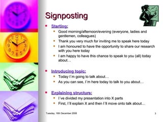 Signposting Starting: Good morning/afternoon/evening (everyone, ladies and gentlemen, colleagues) Thank you very much for inviting me to speak here today I am honoured to have the opportunity to share our research with you here today I am happy to have this chance to speak to you (all) today about… Introducing topic: Today I´m going to talk about… As you can see, I´m here today to talk to you about… Explaining structure: I´ve divided my presentation into X parts First, I´ll explain X and then I´ll move onto talk about… 