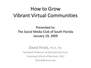 How to Grow
Vibrant Virtual Communities

              Presented to:
 The Social Media Club of South Florida
            January 19, 2009


        David Hinds, Ph.D., P.E.
    Assistant Professor of Decision Sciences
       Huizenga School of Business, NSU
               dhinds@nova.edu
 