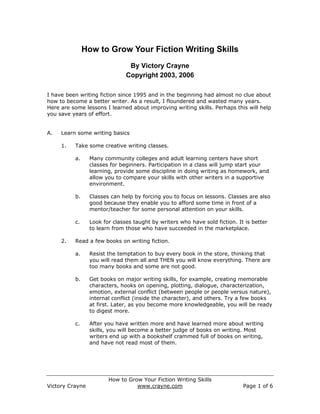 How to Grow Your Fiction Writing Skills
                                By Victory Crayne
                               Copyright 2003, 2006

I have been writing fiction since 1995 and in the beginning had almost no clue about
how to become a better writer. As a result, I floundered and wasted many years.
Here are some lessons I learned about improving writing skills. Perhaps this will help
you save years of effort.


A.   Learn some writing basics

     1.   Take some creative writing classes.

          a.     Many community colleges and adult learning centers have short
                 classes for beginners. Participation in a class will jump start your
                 learning, provide some discipline in doing writing as homework, and
                 allow you to compare your skills with other writers in a supportive
                 environment.

          b.     Classes can help by forcing you to focus on lessons. Classes are also
                 good because they enable you to afford some time in front of a
                 mentor/teacher for some personal attention on your skills.

          c.     Look for classes taught by writers who have sold fiction. It is better
                 to learn from those who have succeeded in the marketplace.

     2.   Read a few books on writing fiction.

          a.     Resist the temptation to buy every book in the store, thinking that
                 you will read them all and THEN you will know everything. There are
                 too many books and some are not good.

          b.     Get books on major writing skills, for example, creating memorable
                 characters, hooks on opening, plotting, dialogue, characterization,
                 emotion, external conflict (between people or people versus nature),
                 internal conflict (inside the character), and others. Try a few books
                 at first. Later, as you become more knowledgeable, you will be ready
                 to digest more.

          c.     After you have written more and have learned more about writing
                 skills, you will become a better judge of books on writing. Most
                 writers end up with a bookshelf crammed full of books on writing,
                 and have not read most of them.




                        How to Grow Your Fiction Writing Skills
Victory Crayne                    www.crayne.com                             Page 1 of 6
 