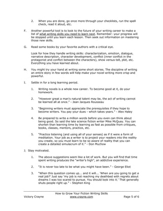 2.   When you are done, go once more through your checklists, run the spell
          check, read it aloud, etc.

F.   Another powerful tool is to look to the future of your writing career to make a
     list of what writing skills you need to learn next. Remember: your progress will
     be stopped until you learn each lesson. Then seek out information on mastering
     those new skills.

G.   Read some books by your favorite authors with a critical eye.

     Look for how they handle writing skills: characterization, emotion, dialogue,
     narrative description, character development, conflict (inner conflict in the
     protagonist and conflict between the characters), show versus tell, plot, etc.
     Everything you have learned about.

H.   You might try your hand at writing some short stories. The discipline of writing
     an entire story in few words will help make your novel writing more crisp and
     powerful.

I.   Settle in for a long learning period.

     1.   Writing novels is a whole new career. To become good at it, do your
          homework.

     2.   “However great a man's natural talent may be, the act of writing cannot
          be learned all at once.” - Jean Jacques Rousseau

     3.   “Beginning writers must appreciate the prerequisites if they hope to
          become writers. You pay your dues - which takes years.” - Alex Haley

     4.   Be prepared to write a million words before you even can think about
          being good. So said the late science fiction writer Mike McQuay. You can
          shorten than learning time by learning as fast as possible from critiques,
          books, classes, mentors, practice, etc.

     5.   “Practice listening (and using all of your senses) as if it were a form of
          meditation. Your job as a writer is to project your readers into the reality
          you create, so you must learn to be so aware of reality that you can
          create a detailed simulacrum of it.” - Don Muchow

J. Stay motivated.

     1.   The above suggestions seem like a lot of work. But you will find that time
          spent writing produces the “writer's high”, an addictive experience.

     2.   “It is never too late to be what you might have been.” - George Eliot

     3.   “When this question comes up... and it will... 'When are you going to get a
          real job?' Just say 'my job is not reaching my deathbed with regrets about
          dreams I was too scared to pursue. You should look into it.' That generally
          shuts people right up.” - Stephen King


                       How to Grow Your Fiction Writing Skills
Victory Crayne                   www.crayne.com                             Page 5 of 6
 