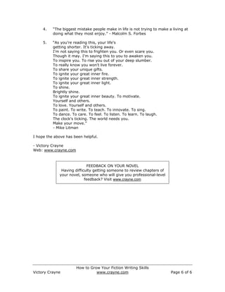 4.   “The biggest mistake people make in life is not trying to make a living at
          doing what they most enjoy.” - Malcolm S. Forbes

     5.   “As you're reading this, your life's
          getting shorter. It's ticking away.
          I'm not saying this to frighten you. Or even scare you.
          Though it may. I'm saying this to you to awaken you.
          To inspire you. To rise you out of your deep slumber.
          To really know you won't live forever.
          To share your unique gifts.
          To ignite your great inner fire.
          To ignite your great inner strength.
          To ignite your great inner light.
          To shine.
          Brightly shine.
          To ignite your great inner beauty. To motivate.
          Yourself and others.
          To love. Yourself and others.
          To paint. To write. To teach. To innovate. To sing.
          To dance. To care. To feel. To listen. To learn. To laugh.
          The clock's ticking. The world needs you.
          Make your move.”
          - Mike Litman

I hope the above has been helpful.

- Victory Crayne
Web: www.crayne.com



                             FEEDBACK ON YOUR NOVEL
              Having difficulty getting someone to review chapters of
             your novel, someone who will give you professional-level
                           feedback? Visit www.crayne.com




                       How to Grow Your Fiction Writing Skills
Victory Crayne                   www.crayne.com                           Page 6 of 6
 