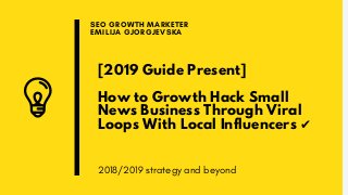 [2019 Guide Present]
How to Growth Hack Small
News Business Through Viral
Loops With Local Influencers ✔
SEO GROWTH MARKETER
EMILIJA GJORGJEVSKA
2018/2019 strategy and beyond
 