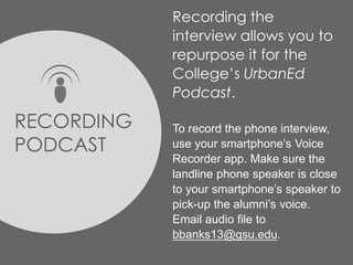 Recording the
interview allows you to
repurpose it for the
College’s UrbanEd
Podcast.
To record the phone interview,
use your smartphone’s Voice
Recorder app. Make sure the
landline phone speaker is close
to your smartphone’s speaker to
pick-up the alumni’s voice.
Email audio file to
bbanks13@gsu.edu.
RECORDING
PODCAST
 