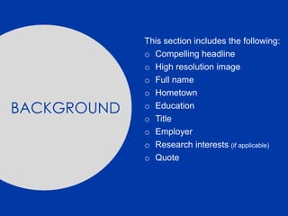 This section includes the following:
o Compelling headline
o High resolution image
o Full name
o Hometown
o Education
o Title
o Employer
o Research interests (if applicable)
o Quote
BACKGROUND
 