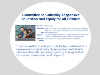 Committed to Culturally Responsive
Education and Equity for All Children
Hometown Atlanta, GA
2009, Ph.D., Early Childhood Education, Georgia State University
2004, M.A., Curriculum & Education, Central Michigan University
Assistant Professor
University of Nebraska-Lincoln, College of Education and Human
Sciences, Department of Child, Youth and Family Services
Socio-cultural and identity development of children
Education
Title
Employer
Research
interest
“I am committed to outreach, scholarship and research to
develop and support culturally responsive professionals
who strive towards becoming agents of change in their
classrooms, communities and beyond.”
TONYA DURDEN, Ph.D., ’09
 