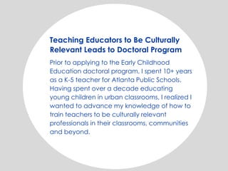 Teaching Educators to Be Culturally
Relevant Leads to Doctoral Program
Prior to applying to the Early Childhood
Education doctoral program, I spent 10+ years
as a K-5 teacher for Atlanta Public Schools.
Having spent over a decade educating
young children in urban classrooms, I realized I
wanted to advance my knowledge of how to
train teachers to be culturally relevant
professionals in their classrooms, communities
and beyond.
 