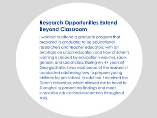Research Opportunities Extend
Beyond Classroom
I wanted to attend a graduate program that
prepared its graduates to be educational
researchers and teacher educators, with an
emphasis on urban education and how children’s
learning is shaped by education inequities, race,
gender, and social class. During my 4+ years at
Georgia State, I was most proud of the research I
conducted addressing how to prepare young
children for pre-school. In addition, I received the
Dean’s fellowship, which allowed me to travel to
Shanghai to present my findings and meet
innovative educational researchers throughout
Asia.
 