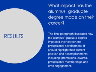 RESULTS
What impact has the
alumnus’ graduate
degree made on their
career?
The final paragraph illustrates how
the alumnus’ graduate degree
impacted their career and
professional development. It
should highlight their current
position and accomplishments,
including: promotions, awards,
professional memberships and
civic engagement.
 