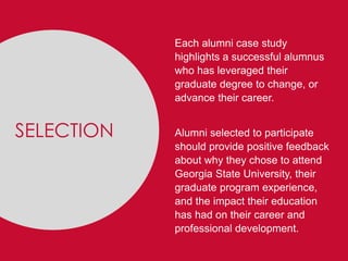 SELECTION
Each alumni case study
highlights a successful alumnus
who has leveraged their
graduate degree to change, or
advance their career.
Alumni selected to participate
should provide positive feedback
about why they chose to attend
Georgia State University, their
graduate program experience,
and the impact their education
has had on their career and
professional development.
SELECTION
 