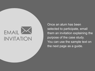 EMAIL
INVITATION
Once an alum has been
selected to participate, email
them an invitation explaining the
purpose of the case study.
You can use the sample text on
the next page as a guide.
 