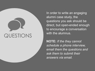 QUESTIONS
In order to write an engaging
alumni case study, the
questions you ask should be
direct, but open-ended enough
to encourage a conversation
with the alumnus.
NOTE: If the they cannot
schedule a phone interview,
email them the questions and
ask them to submit their
answers via email.
 
