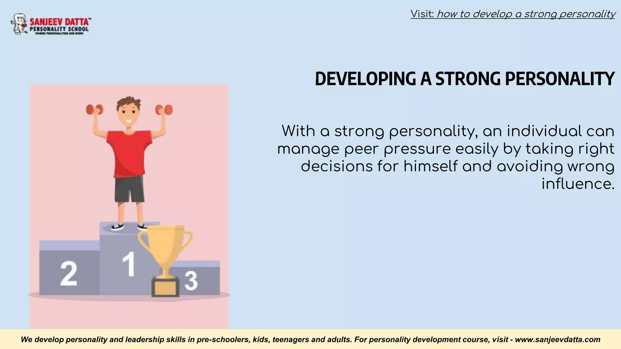 DEVELOPING A STRONG PERSONALITY
With a strong personality, an individual can
manage peer pressure easily by taking right
decisions for himself and avoiding wrong
influence.
We develop personality and leadership skills in pre-schoolers, kids, teenagers and adults. For personality development course, visit - www.sanjeevdatta.com
Visit: how to develop a strong personality
 