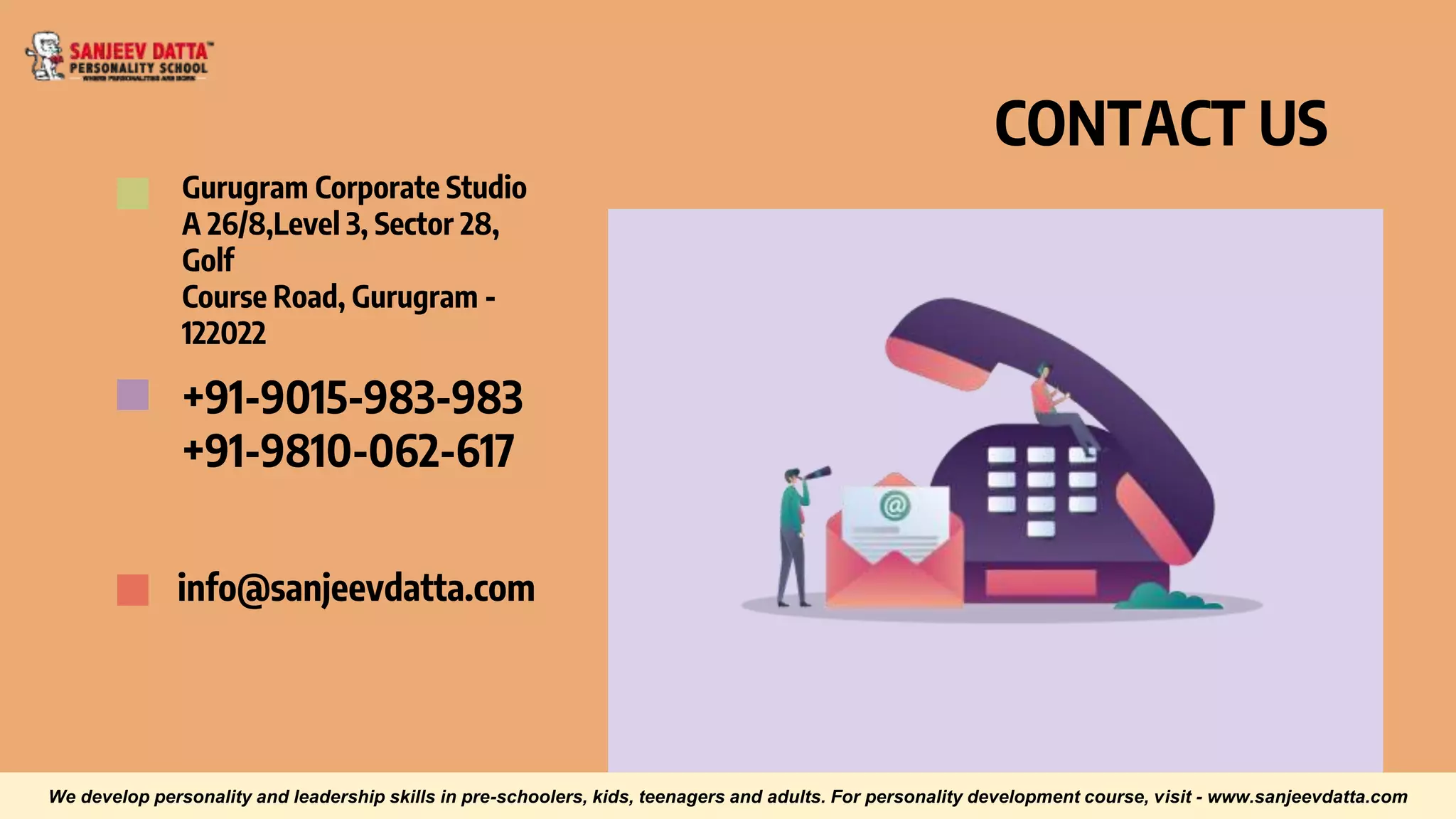 CONTACT US
Gurugram Corporate Studio
A 26/8,Level 3, Sector 28,
Golf
Course Road, Gurugram -
122022
+91-9015-983-983
+91-9810-062-617
info@sanjeevdatta.com
We develop personality and leadership skills in pre-schoolers, kids, teenagers and adults. For personality development course, visit - www.sanjeevdatta.com
 