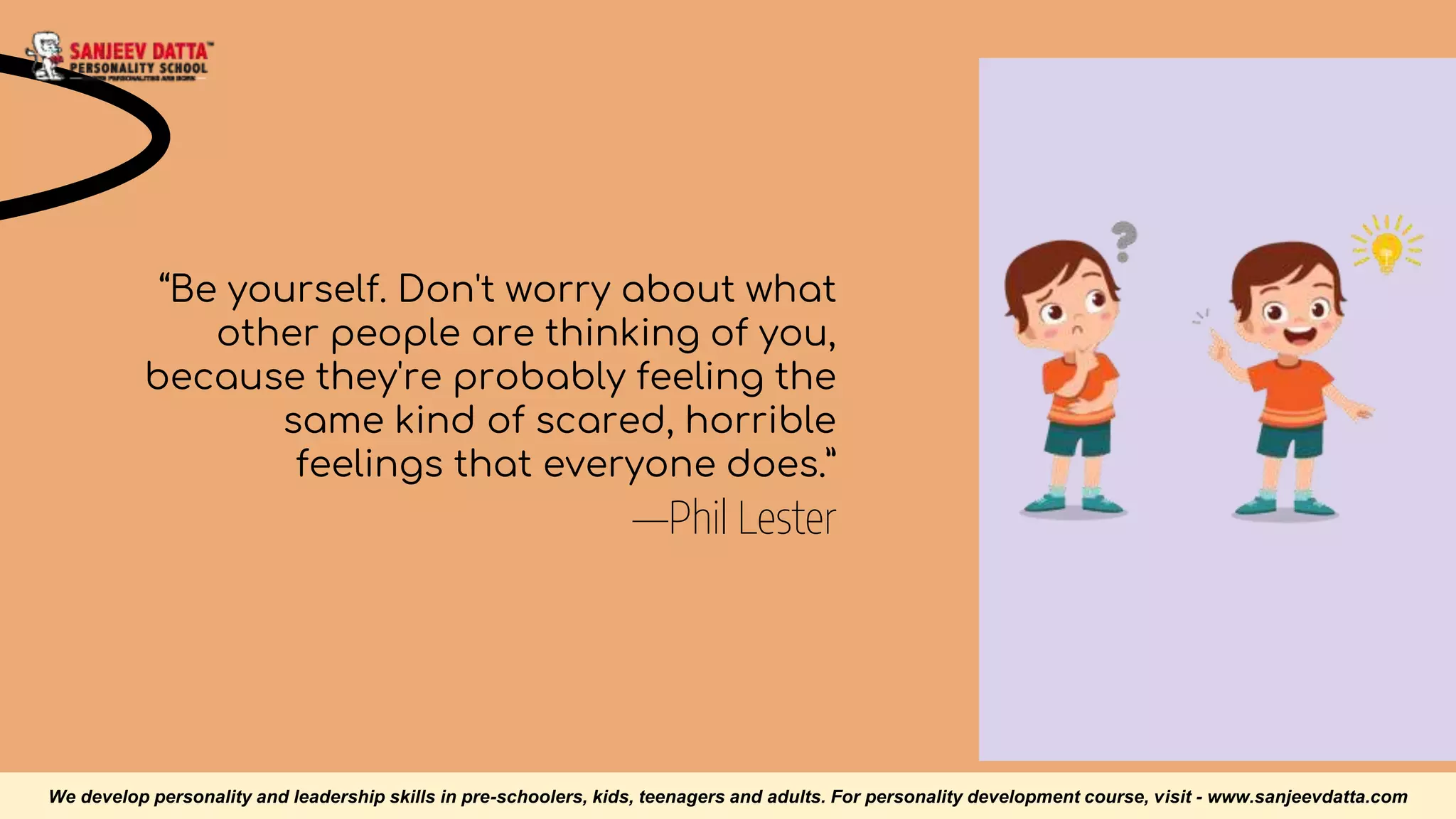 —Phil Lester
“Be yourself. Don't worry about what
other people are thinking of you,
because they're probably feeling the
same kind of scared, horrible
feelings that everyone does.”
We develop personality and leadership skills in pre-schoolers, kids, teenagers and adults. For personality development course, visit - www.sanjeevdatta.com
 