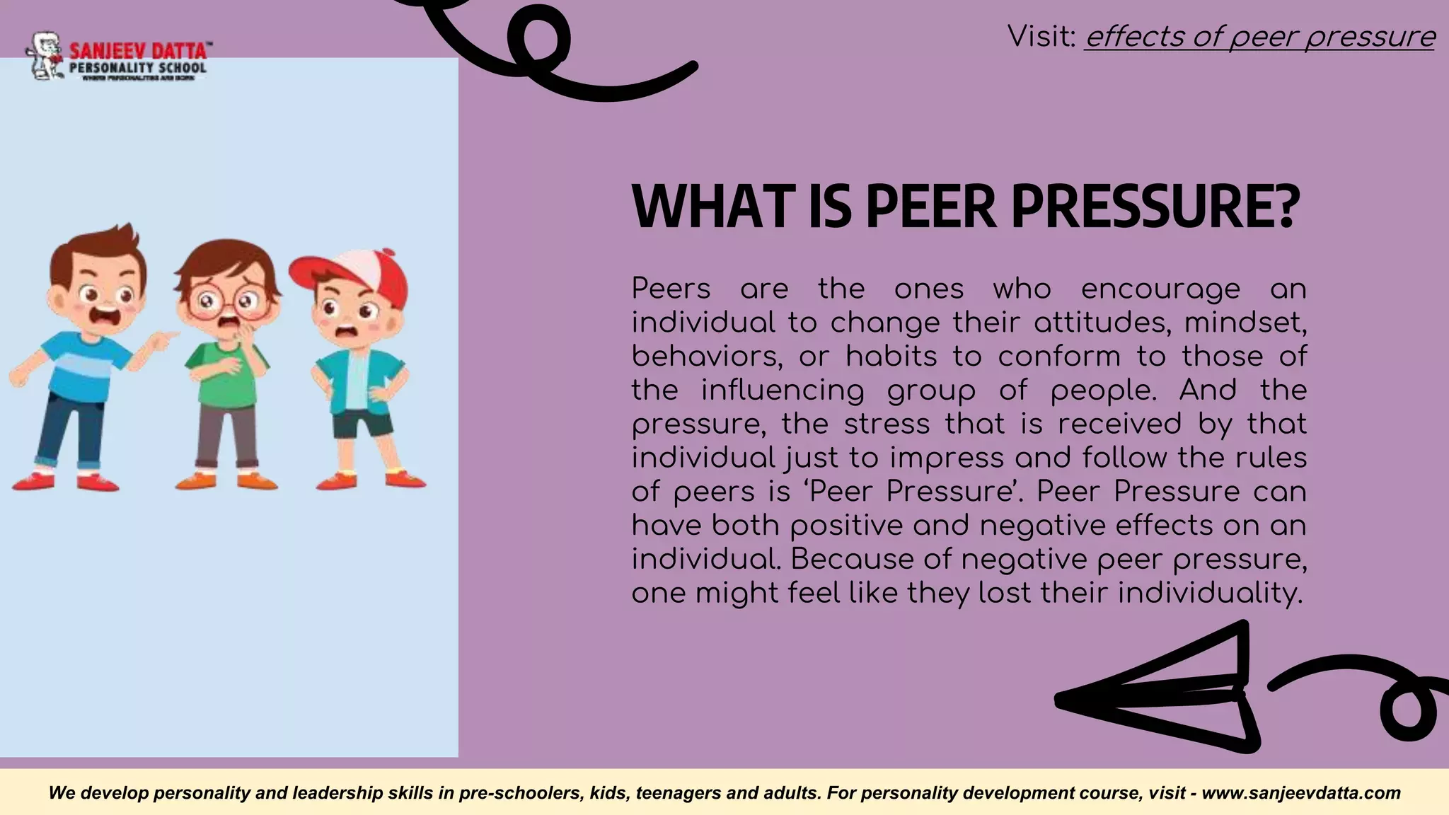 WHAT IS PEER PRESSURE?
Peers are the ones who encourage an
individual to change their attitudes, mindset,
behaviors, or habits to conform to those of
the influencing group of people. And the
pressure, the stress that is received by that
individual just to impress and follow the rules
of peers is ‘Peer Pressure’. Peer Pressure can
have both positive and negative effects on an
individual. Because of negative peer pressure,
one might feel like they lost their individuality.
We develop personality and leadership skills in pre-schoolers, kids, teenagers and adults. For personality development course, visit - www.sanjeevdatta.com
Visit: effects of peer pressure
 