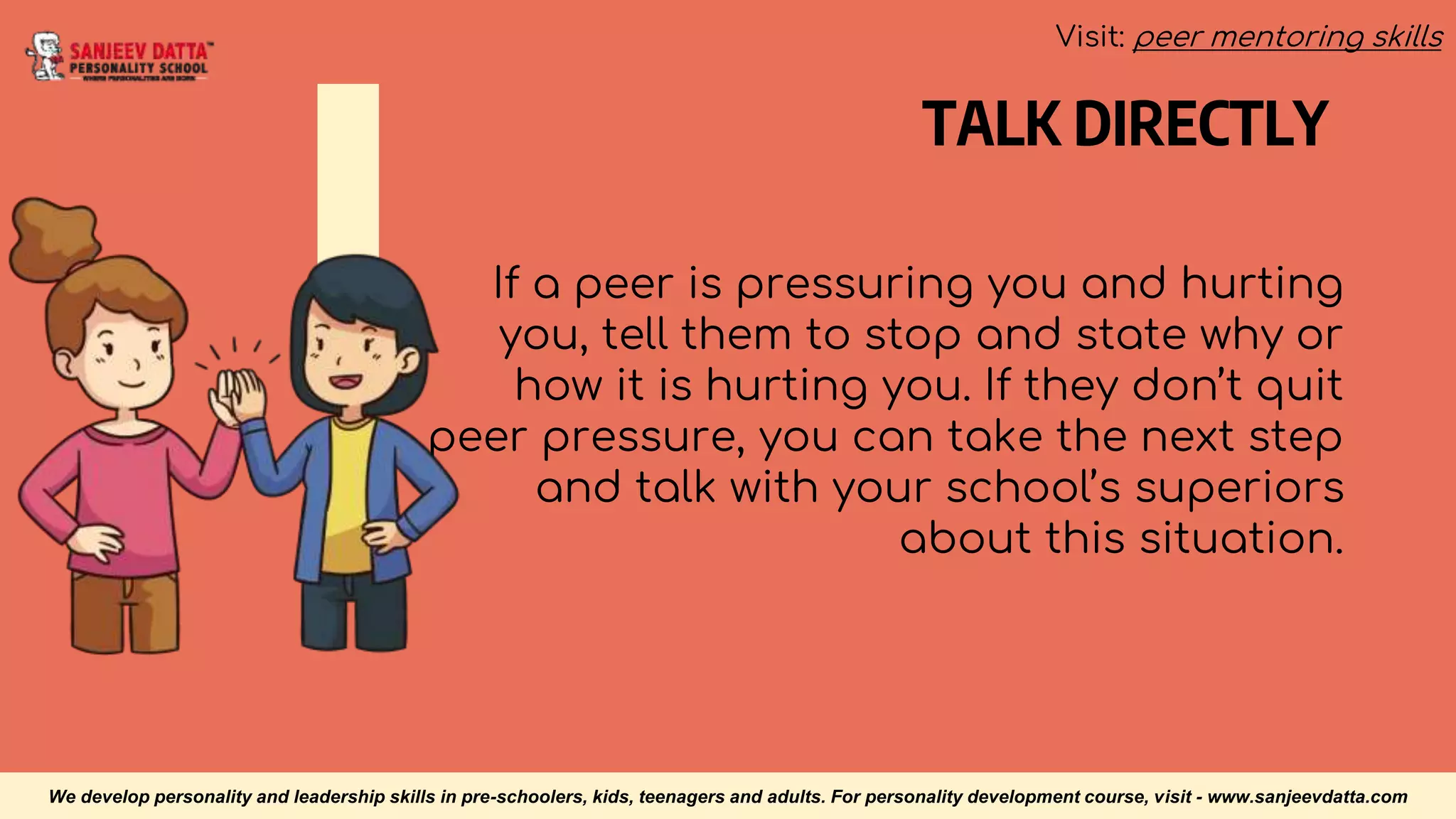 TALK DIRECTLY
If a peer is pressuring you and hurting
you, tell them to stop and state why or
how it is hurting you. If they don’t quit
peer pressure, you can take the next step
and talk with your school’s superiors
about this situation.
We develop personality and leadership skills in pre-schoolers, kids, teenagers and adults. For personality development course, visit - www.sanjeevdatta.com
Visit: peer mentoring skills
 