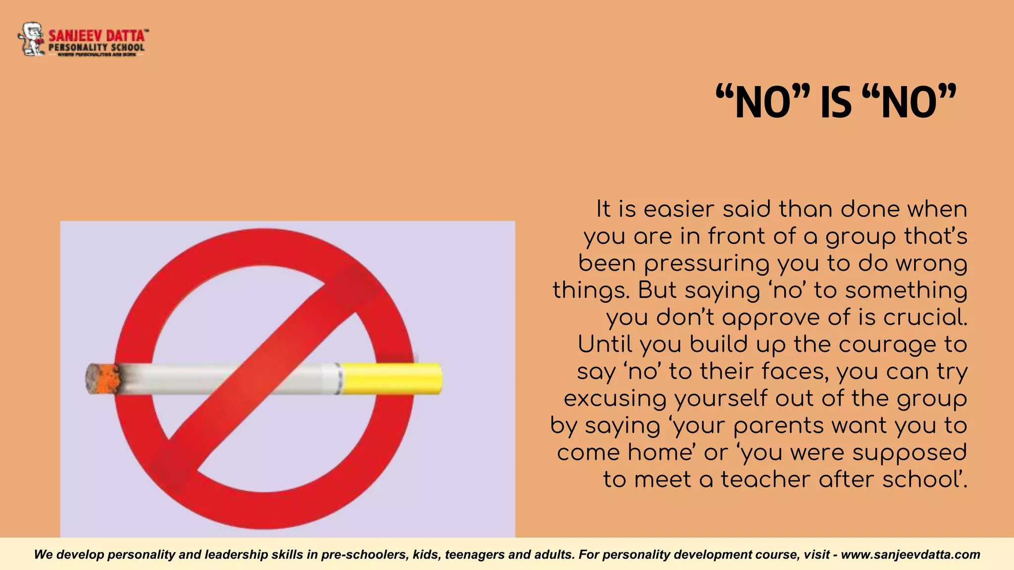“NO” IS “NO”
It is easier said than done when
you are in front of a group that’s
been pressuring you to do wrong
things. But saying ‘no’ to something
you don’t approve of is crucial.
Until you build up the courage to
say ‘no’ to their faces, you can try
excusing yourself out of the group
by saying ‘your parents want you to
come home’ or ‘you were supposed
to meet a teacher after school’.
We develop personality and leadership skills in pre-schoolers, kids, teenagers and adults. For personality development course, visit - www.sanjeevdatta.com
 
