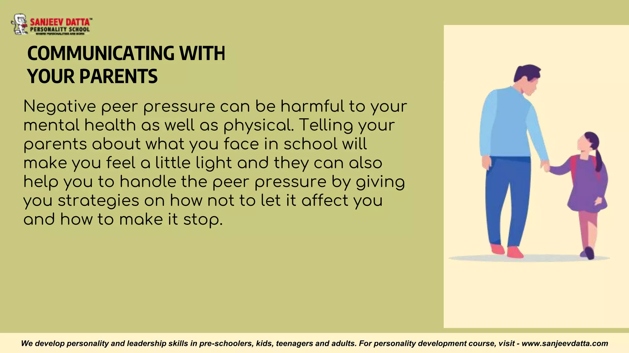 COMMUNICATING WITH
YOUR PARENTS
Negative peer pressure can be harmful to your
mental health as well as physical. Telling your
parents about what you face in school will
make you feel a little light and they can also
help you to handle the peer pressure by giving
you strategies on how not to let it affect you
and how to make it stop.
We develop personality and leadership skills in pre-schoolers, kids, teenagers and adults. For personality development course, visit - www.sanjeevdatta.com
 