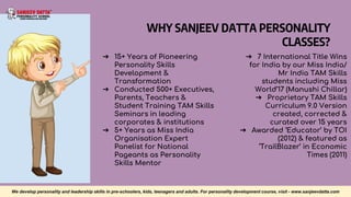 WHY SANJEEV DATTA PERSONALITY
CLASSES?
➔ 15+ Years of Pioneering
Personality Skills
Development &
Transformation
➔ Conducted 500+ Executives,
Parents, Teachers &
Student Training TAM Skills
Seminars in leading
corporates & institutions
➔ 5+ Years as Miss India
Organisation Expert
Panelist for National
Pageants as Personality
Skills Mentor
➔ 7 International Title Wins
for India by our Miss India/
Mr India TAM Skills
students including Miss
World’17 (Manushi Chillar)
➔ Proprietary TAM Skills
Curriculum 9.0 Version
created, corrected &
curated over 15 years
➔ Awarded ‘Educator’ by TOI
(2012) & featured as
‘TrailBlazer’ in Economic
Times (2011)
We develop personality and leadership skills in pre-schoolers, kids, teenagers and adults. For personality development course, visit - www.sanjeevdatta.com
 